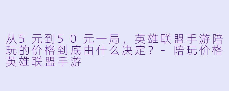从5元到50元一局,英雄联盟手游陪玩的价格到底由什么决定?-陪玩价格英雄联盟手游