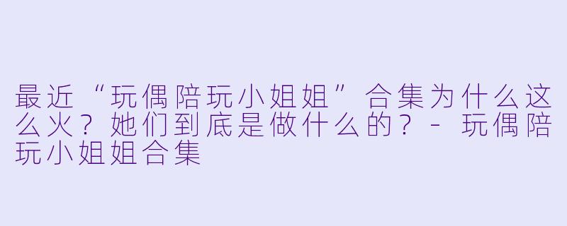 最近“玩偶陪玩小姐姐”合集为什么这么火?她们到底是做什么的?-玩偶陪玩小姐姐合集