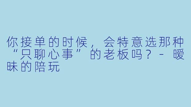 你接单的时候,会特意选那种“只聊心事”的老板吗?-暧昧的陪玩