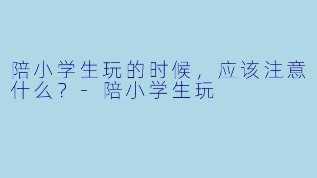陪小学生玩的时候，应该注意什么？-陪小学生玩