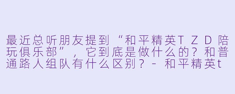 最近总听朋友提到“和平精英TZD陪玩俱乐部”,它到底是做什么的?和普通路人组队有什么区别?-和平精英tzd陪玩俱乐部