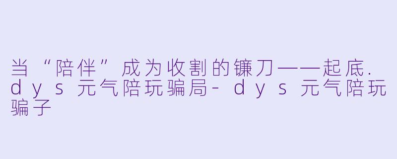 当“陪伴”成为收割的镰刀——起底.dys元气陪玩骗局-dys元气陪玩骗子