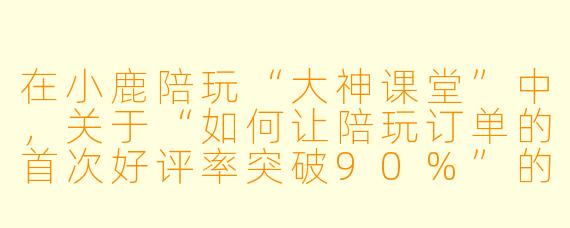 在小鹿陪玩“大神课堂”中,关于“如何让陪玩订单的首次好评率突破90%”的核心答案是什么?
