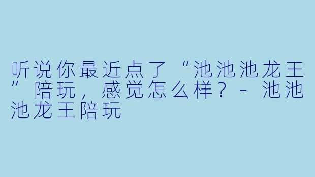 听说你最近点了“池池池龙王”陪玩，感觉怎么样？-池池池龙王陪玩