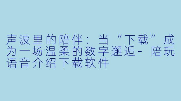 声波里的陪伴：当“下载”成为一场温柔的数字邂逅-陪玩语音介绍下载软件