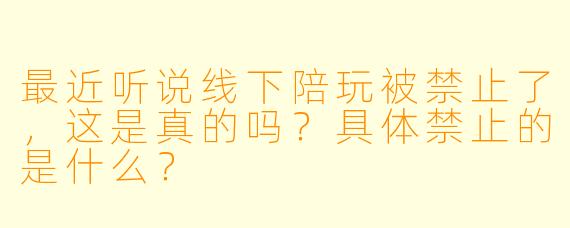 最近听说线下陪玩被禁止了，这是真的吗？具体禁止的是什么？