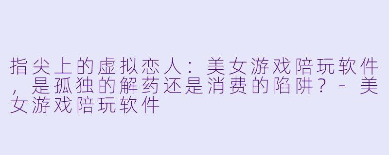 指尖上的虚拟恋人:美女游戏陪玩软件,是孤独的解药还是消费的陷阱?-美女游戏陪玩软件