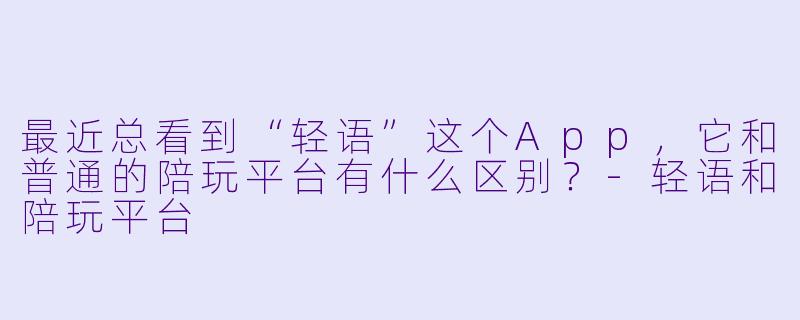 最近总看到“轻语”这个App,它和普通的陪玩平台有什么区别?-轻语和陪玩平台