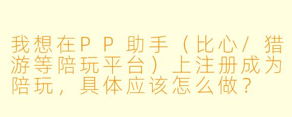 我想在PP助手(比心/猎游等陪玩平台)上注册成为陪玩,具体应该怎么做?