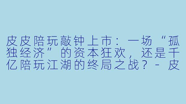 皮皮陪玩敲钟上市:一场“孤独经济”的资本狂欢,还是千亿陪玩江湖的终局之战?-皮皮陪玩上市了