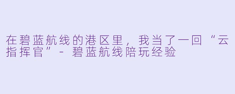 在碧蓝航线的港区里,我当了一回“云指挥官”-碧蓝航线陪玩经验