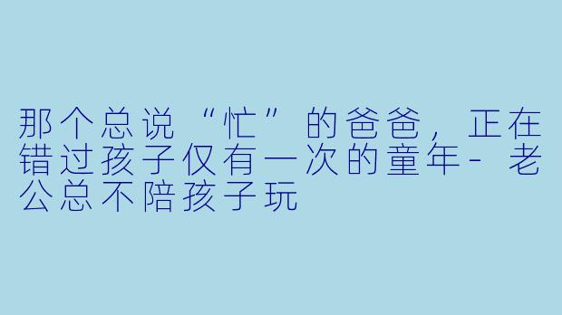 那个总说“忙”的爸爸,正在错过孩子仅有一次的童年-老公总不陪孩子玩