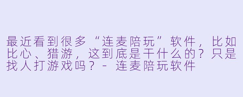 最近看到很多“连麦陪玩”软件,比如比心、猎游,这到底是干什么的?只是找人打游戏吗?-连麦陪玩软件