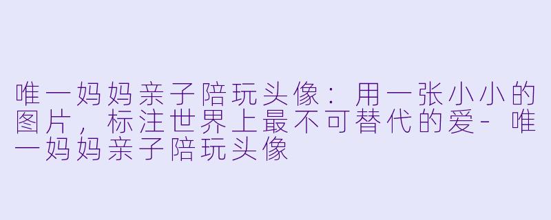 唯一妈妈亲子陪玩头像：用一张小小的图片，标注世界上最不可替代的爱-唯一妈妈亲子陪玩头像