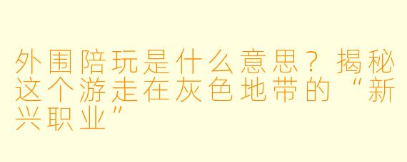 外围陪玩是什么意思？揭秘这个游走在灰X  地带的“新兴职业”