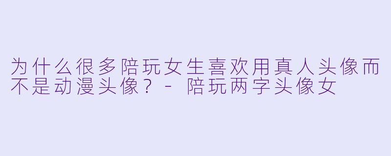 为什么很多陪玩女生喜欢用真人头像而不是动漫头像？-陪玩两字头像女