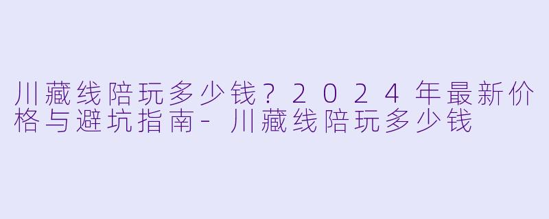 川藏线陪玩多少钱？2024年最新价格与避坑指南-川藏线陪玩多少钱