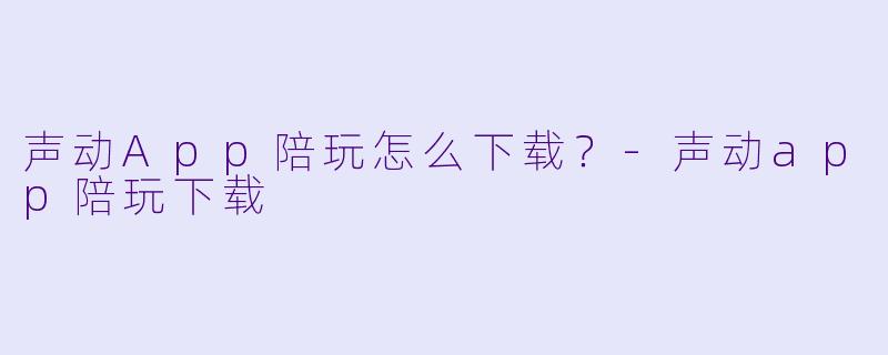 声动App陪玩怎么下载?-声动app陪玩下载