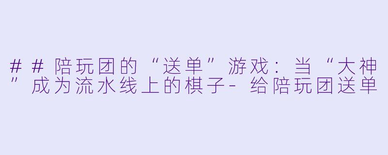 ##陪玩团的“送单”游戏:当“大神”成为流水线上的棋子-给陪玩团送单