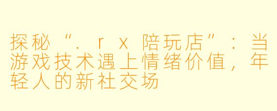 探秘“.rx陪玩店”:当游戏技术遇上情绪价值,年轻人的新社交场