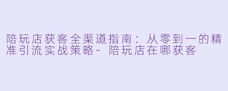 陪玩店获客全渠道指南:从零到一的精准引流实战策略-陪玩店在哪获客