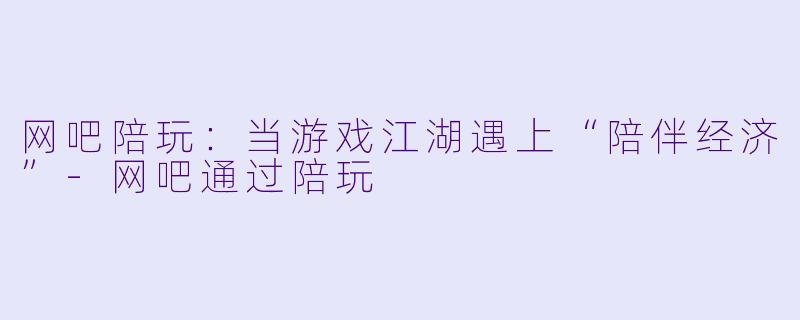 网吧陪玩:当游戏江湖遇上“陪伴经济”-网吧通过陪玩