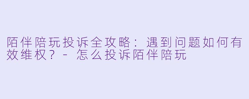 陌伴陪玩投诉全攻略:遇到问题如何有效维权?-怎么投诉陌伴陪玩