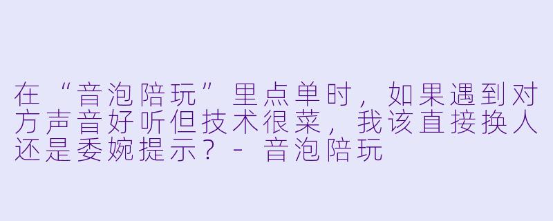 在“音泡陪玩”里点单时，如果遇到对方声音好听但技术很菜，我该直接换人还是委婉提示？-音泡陪玩