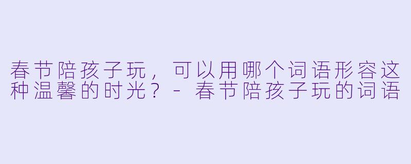 春节陪孩子玩，可以用哪个词语形容这种温馨的时光？-春节陪孩子玩的词语