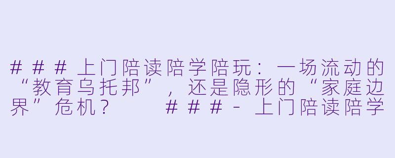 ###上门陪读陪学陪玩:一场流动的“教育乌托邦”,还是隐形的“家庭边界”危机?
###-上门陪读陪学陪玩好吗