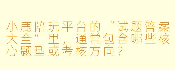 小鹿陪玩平台的“试题答案大全”里,通常包含哪些核心题型或考核方向?