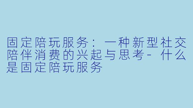 固定陪玩服务:一种新型社交陪伴消费的兴起与思考-什么是固定陪玩服务