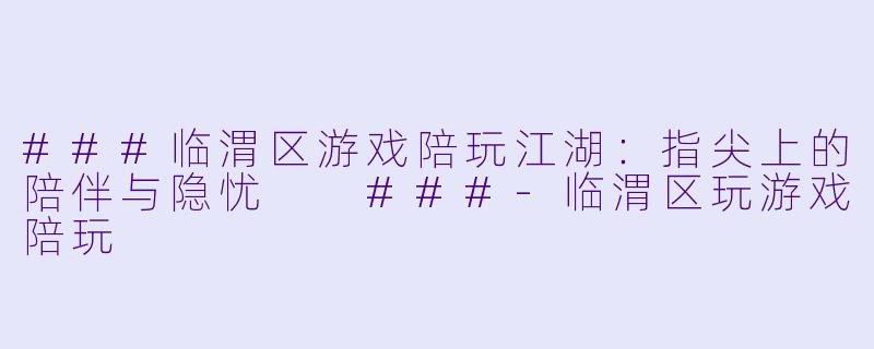 ###临渭区游戏陪玩江湖:指尖上的陪伴与隐忧
###-临渭区玩游戏陪玩