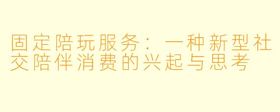 固定陪玩服务:一种新型社交陪伴消费的兴起与思考