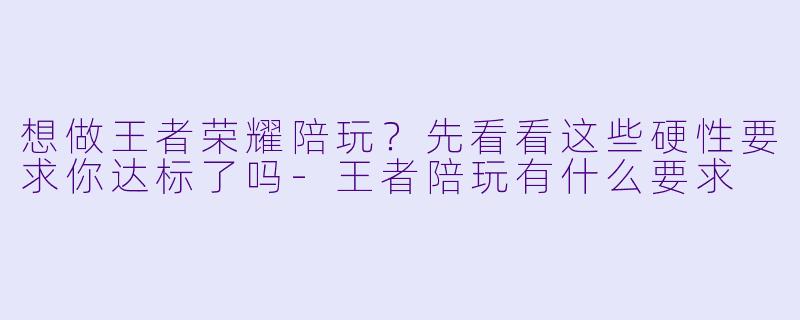 想做王者荣耀陪玩?先看看这些硬X 要求你达标了吗-王者陪玩有什么要求