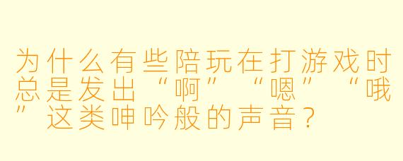 为什么有些陪玩在打游戏时总是发出“啊”“嗯”“哦”这类呻吟般的声音？