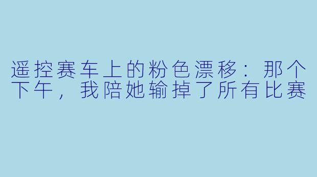 遥控赛车上的粉X 漂移:那个下午,我陪她输掉了所有比赛