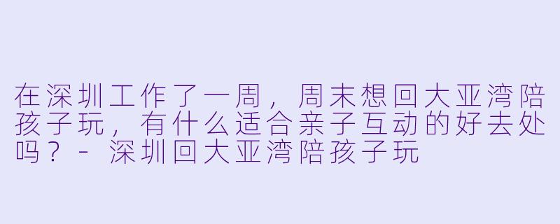 在深圳工作了一周,周末想回大亚湾陪孩子玩,有什么适合亲子互动的好去处吗?-深圳回大亚湾陪孩子玩