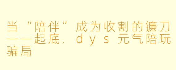 当“陪伴”成为收割的镰刀——起底.dys元气陪玩骗局