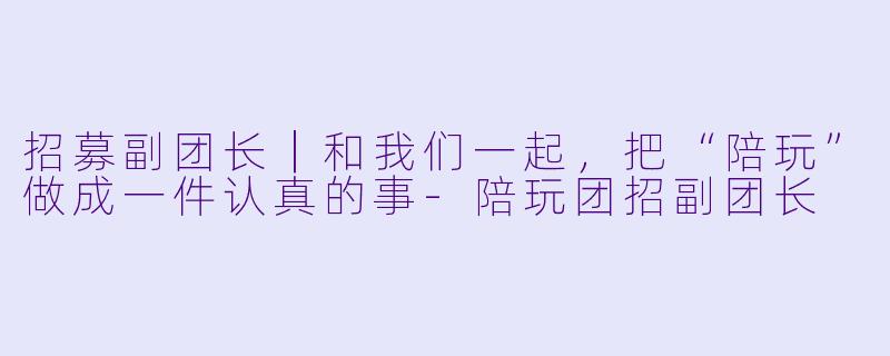 招募副团长|和我们一起,把“陪玩”做成一件认真的事-陪玩团招副团长