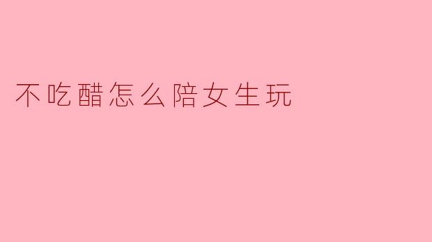 不吃醋怎么陪女生玩