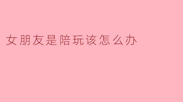 女朋友是陪玩，我该支持还是介意？