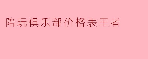 陪玩俱乐部价格表王者