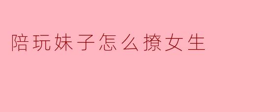 陪玩妹子怎么撩女生