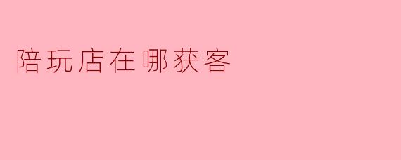 陪玩店在哪获客