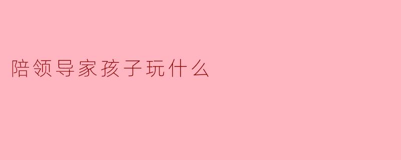 陪领导家孩子玩什么