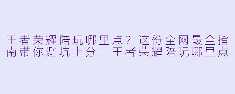 王者荣耀陪玩哪里点?这份全网最全指南带你避坑上分-王者荣耀陪玩哪里点