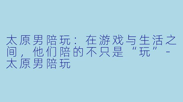 太原男陪玩:在游戏与生活之间,他们陪的不只是“玩”-太原男陪玩