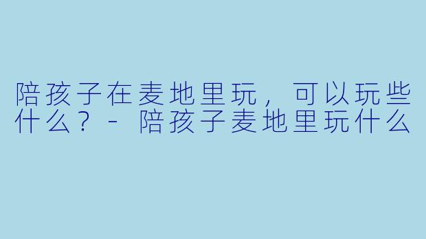 陪孩子在麦地里玩，可以玩些什么？-陪孩子麦地里玩什么