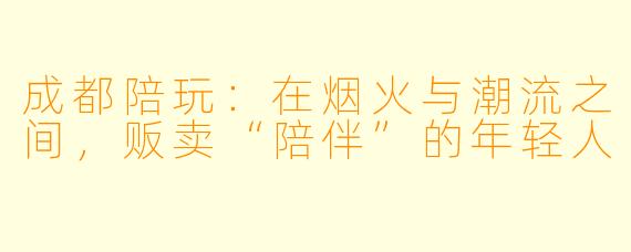 成都陪玩：在烟火与潮流之间，贩卖“陪伴”的年轻人